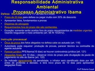 Defesa IbamaDefesa Ibama(art.s 113 a 117 do Dec 6.514/08):
• Prazo de 20 diasPrazo de 20 dias para defesa ou pagar multa com 30% de desconto
• Apresentar fatos, fundamentos e provas
• Dispensa de advogadoDispensa de advogado
• Requerimentos fora do prazo não são conhecidosRequerimentos fora do prazo não são conhecidos
• Exceção: somente serão aceitos fora do prazo requerimentos de medidas urgentes
visando resguardar o meio ambiente (art. 56 IN 10/2012).
Instrução processualInstrução processual
• Ônus da provaÔnus da prova dos fatos alegados na defesa cabe aodos fatos alegados na defesa cabe ao autuado (art. 118)
• Autoridade pode requerer: produção de provas, parecer técnico ou contradita do
agente autuante
• Parecer jurídicoParecer jurídico PFE/Ibama(10 dias) se houver controvérsia jurídica (art. 121)
• Alegações finaisAlegações finais em 10 dias – observar início do prazo pela divulgação da pauta de
julgamento no site do Ibama (art. 122)
• Se indicado agravamentoagravamento da penalidade, o infrator será cientificado disto por AR,
antes de proferida a decisão, e terá novo prazo de 10 dias para apresentar
alegações finais
Responsabilidade AdministrativaResponsabilidade Administrativa
AmbientalAmbiental
Processo Administrativo IbamaProcesso Administrativo Ibama
Profª Roberta Casali
 