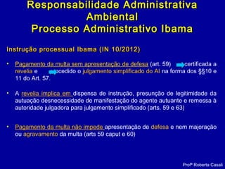 Instrução processual Ibama (IN 10/2012)Instrução processual Ibama (IN 10/2012)
• Pagamento da multa sem apresentação de defesa (art. 59) certificada a
revelia e procedido o julgamento simplificado do AI na forma dos §§10 e
11 do Art. 57.
• A revelia implica em dispensa de instrução, presunção de legitimidade da
autuação desnecessidade de manifestação do agente autuante e remessa à
autoridade julgadora para julgamento simplificado (arts. 59 e 63)
• Pagamento da multa não impede apresentação de defesa e nem majoração
ou agravamento da multa (arts 59 caput e 60)
Responsabilidade AdministrativaResponsabilidade Administrativa
AmbientalAmbiental
Processo Administrativo IbamaProcesso Administrativo Ibama
Profª Roberta Casali
 