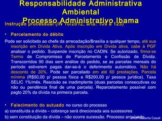 Instrução processual (IN 10/2012, arts. 109 a 123)Instrução processual (IN 10/2012, arts. 109 a 123)
• Parcelamento do débito
Pode ser solicitado ao chefe da arrecadação/Brasília a qualquer tempo, até sua
inscrição em Dívida Ativa. Após inscrição em Dívida ativa, cabe à PGF
analisar o pedido. Suspende inscrição no CADIN. Se autorizado, firma-se
Termo de Compromisso de Parcelamento e Confissão de Dívida.
Transcorridos 90 dias sem análise do pedido, se as parcelas mensais do
período estiverem pagas dar-se-á o deferimento automático. Não há
desconto de 30%. Pode ser parcelado em até 60 prestações. Parcela
mínima (R$50,00 p/ pessoa física e R$200,00 p/ pessoa jurídica). Taxa
SELIC 1%/mês. Rescisão se inadimplente (duas parcelas consecutivas ou
não ou pendência final de uma parcela). Reparcelamento possível com
pagto 20% da dívida na primeira parcela.
• Falecimento do autuado no curso do processo
a) constituída a dívida – cobrança será direcionada aos sucessores
b) sem constituição da dívida – não ocorre sucessão. Processo arquivado.
Responsabilidade AdministrativaResponsabilidade Administrativa
AmbientalAmbiental
Processo Administrativo IbamaProcesso Administrativo Ibama
Profª Roberta Casali
 