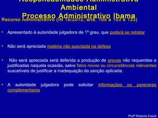 Recurso Administrativo (IN 10/2012, arts. 100 a 103 e 133)Recurso Administrativo (IN 10/2012, arts. 100 a 103 e 133)
• Apresentado à autoridade julgadora de 1º grau, que poderá se retratar
• Não será apreciada matéria não suscitada na defesa
• Não será apreciada será deferida a produção de provas não requeridas e
justificadas naquela ocasião, salvo fatos novos ou circunstâncias relevantes
suscetíveis de justificar a inadequação da sanção aplicada.
• A autoridade julgadora pode solicitar informações ou pareceres
complementares
Responsabilidade AdministrativaResponsabilidade Administrativa
AmbientalAmbiental
Processo Administrativo IbamaProcesso Administrativo Ibama
Profª Roberta Casali
 