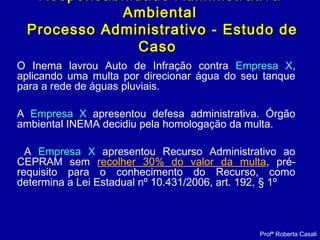 Responsabilidade AdministrativaResponsabilidade Administrativa
AmbientalAmbiental
Processo Administrativo - Estudo deProcesso Administrativo - Estudo de
CasoCaso
O Inema lavrou Auto de Infração contra Empresa X,
aplicando uma multa por direcionar água do seu tanque
para a rede de águas pluviais.
A Empresa X apresentou defesa administrativa. Órgão
ambiental INEMA decidiu pela homologação da multa.
A Empresa X apresentou Recurso Administrativo ao
CEPRAM sem recolher 30% do valor da multa, pré-
requisito para o conhecimento do Recurso, como
determina a Lei Estadual nº 10.431/2006, art. 192, § 1º
Profª Roberta Casali
 