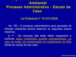 Lei Estadual nº 10.431/2006
Art. 192 - O processo administrativo para apuração de
infração ambiental deverá observar os seguintes prazos
máximos:
§ 1º - Os recursos não terão efeito suspensivo e
somente serão conhecidos quando acompanhados, no
caso de multa, da comprovação do recolhimento de 30%
(trinta por cento) do seu valor.
Responsabilidade AdministrativaResponsabilidade Administrativa
AmbientalAmbiental
Processo Administrativo - Estudo deProcesso Administrativo - Estudo de
CasoCaso
Profª Roberta Casali
 