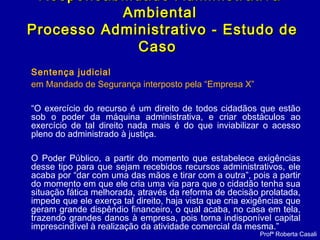 Sentença judicial
em Mandado de Segurança interposto pela “Empresa X”
“O exercício do recurso é um direito de todos cidadãos que estão
sob o poder da máquina administrativa, e criar obstáculos ao
exercício de tal direito nada mais é do que inviabilizar o acesso
pleno do administrado à justiça.
O Poder Público, a partir do momento que estabelece exigências
desse tipo para que sejam recebidos recursos administrativos, ele
acaba por “dar com uma das mãos e tirar com a outra”, pois a partir
do momento em que ele cria uma via para que o cidadão tenha sua
situação fática melhorada, através da reforma de decisão prolatada,
impede que ele exerça tal direito, haja vista que cria exigências que
geram grande dispêndio financeiro, o qual acaba, no casa em tela,
trazendo grandes danos à empresa, pois torna indisponível capital
imprescindível à realização da atividade comercial da mesma.”
Responsabilidade AdministrativaResponsabilidade Administrativa
AmbientalAmbiental
Processo Administrativo - Estudo deProcesso Administrativo - Estudo de
CasoCaso
Profª Roberta Casali
 