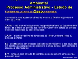 Fundamento Jurídico da inconstitucinalidade:
Ao impedir o livre acesso ao direito de recurso, a Administração fere o
art.5º da CF/88:
XXXIV - são a todos assegurados, independentemente do pagamento de
taxas: a) o direito de petição aos Poderes Públicos em defesa de direitos
ou contra ilegalidade ou abuso de poder;
XXXV - a lei não excluirá da apreciação do Poder Judiciário lesão ou
ameaça a direito;
LV - aos litigantes, em processo judicial ou administrativo, e aos acusados
em geral são assegurados o contraditório e ampla defesa, com os meios e
recursos a ela inerentes;
LIV - ninguém será privado da liberdade ou de seus bens sem o devido
processo legal;
Responsabilidade AdministrativaResponsabilidade Administrativa
AmbientalAmbiental
Processo Administrativo - Estudo deProcesso Administrativo - Estudo de
CasoCaso
Profª Roberta Casali
 