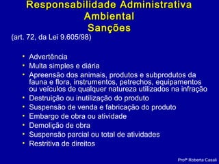 (art. 72, da Lei 9.605/98)
• Advertência
• Multa simples e diária
• Apreensão dos animais, produtos e subprodutos da
fauna e flora, instrumentos, petrechos, equipamentos
ou veículos de qualquer natureza utilizados na infração
• Destruição ou inutilização do produto
• Suspensão de venda e fabricação do produto
• Embargo de obra ou atividade
• Demolição de obra
• Suspensão parcial ou total de atividades
• Restritiva de direitos
Profª Roberta Casali
Responsabilidade AdministrativaResponsabilidade Administrativa
AmbientalAmbiental
SançõesSanções
 