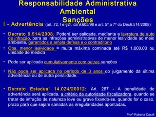 I - AdvertênciaI - Advertência (art. 72, I e §2º, da 9.605/98 e art. 5º a 7º do Dec6.514/2008)
• Decreto 6.514/2008.Decreto 6.514/2008. Poderá ser aplicada, mediante a lavratura de auto
de infração, para as infrações administrativas de menor lesividade ao meio
ambiente, garantidos a ampla defesa e o contraditório
• Obs. menor lesividade = multa máxima cominada até R$ 1.000,00 ou
unidade de medida
• Pode ser aplicada cumulativamente com outras sanções
• Não pode ser aplicada no período de 3 anos do julgamento da última
advertência ou de outra penalidade.
• Decreto Estadual 14.024/20012:Decreto Estadual 14.024/20012: Art. 267 - A penalidade de
advertência será aplicada, a critério da autoridade fiscalizadora, quando se
tratar de infração de natureza leve ou grave fixando-se, quando for o caso,
prazo para que sejam sanadas as irregularidades apontadas.
Profª Roberta Casali
Responsabilidade AdministrativaResponsabilidade Administrativa
AmbientalAmbiental
SançõesSanções
 