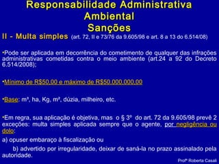 II - Multa simplesII - Multa simples (art. 72, II e 73/76 da 9.605/98 e art. 8 a 13 do 6.514/08)
•Pode ser aplicada em decorrência do cometimento de qualquer das infrações
administrativas cometidas contra o meio ambiente (art.24 a 92 do Decreto
6.514/2008);
•Mínimo de R$50,00 e máximo de R$50.000.000,00Mínimo de R$50,00 e máximo de R$50.000.000,00
•BaseBase: m³, ha, Kg, m², dúzia, milheiro, etc.
•Em regra, sua aplicação é objetiva, mas o § 3º do art. 72 da 9.605/98 prevê 2
exceções: multa simples aplicada sempre que o agente, por negligência ounegligência ou
dolodolo:
a) opuser embaraço à fiscalização ou
b) advertido por irregularidade, deixar de saná-la no prazo assinalado pela
autoridade.
Profª Roberta Casali
Responsabilidade AdministrativaResponsabilidade Administrativa
AmbientalAmbiental
SançõesSanções
 