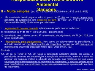 II - Multa simplesII - Multa simples (art. 72, II e 73/76 da 9.605/98 e art. 8/13 do 6.514/08)
• Se o autuado decidir pagar o valor no prazo de 20 dias ou no curso de processo
pendente de julgamento terá desconto de 30%desconto de 30% do valor (art. 113, § 1º e 2º do
Decreto 6.514/2008). Pode haver parcelamento.
• Agravamento do valor da multaAgravamento do valor da multa aplicada em AI pode ocorrer se houver:
a) reincidência (§ 4º do art. 11 do 6.514/08) – próximo slide
b) reavaliação dos critérios do art. 4º no momento do julgamento do AI (art. 123, par
único do6.514/08).
• Procedimento para agravamento.Procedimento para agravamento. “Nos casos de agravamento da penalidade, o
autuado deverá ser cientificado antes da respectiva decisão por AR para que se
manifeste no prazo das alegações finais” (par. único do art. 123)
Contudo....
Art. 90 da IN 10/2012: Art. 90. Caso a autoridade julgadora decida por aplicar a
penalidade de multa em substituição à sanção de advertência, majorar a multa ou
agravar por qualquer motivo a situação do autuado, nas hipóteses em que estas
situações só sejam detectadas no momento do julgamento, o autuado poderá sobre
elas manifestar-se em preliminar do recurso eventualmente apresentado em face
do julgamento.
Profª Roberta Casali
Responsabilidade AdministrativaResponsabilidade Administrativa
AmbientalAmbiental
SançõesSanções
 