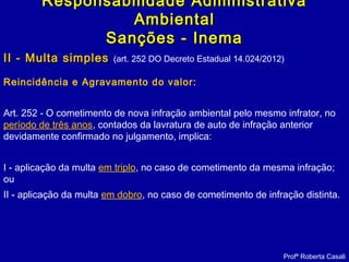 II - Multa simplesII - Multa simples (art. 252 DO Decreto Estadual 14.024/2012)
Reincidência e Agravamento do valor:
Art. 252 - O cometimento de nova infração ambiental pelo mesmo infrator, no
período de três anos, contados da lavratura de auto de infração anterior
devidamente confirmado no julgamento, implica:
I - aplicação da multa em triplo, no caso de cometimento da mesma infração;
ou
II - aplicação da multa em dobro, no caso de cometimento de infração distinta.
Profª Roberta Casali
Responsabilidade AdministrativaResponsabilidade Administrativa
AmbientalAmbiental
Sanções - InemaSanções - Inema
 