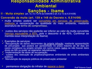 II - Multa simplesII - Multa simples (art. 72, II e 73/76 da 9.605/98 e art. 8 a 13 do 6.514/08)
Conversão da multa (art. 139 e 148 do Decreto n. 6.514/08)
Profª Roberta Casali
Responsabilidade AdministrativaResponsabilidade Administrativa
AmbientalAmbiental
Sanções - IbamaSanções - Ibama
• multa simples poderá ser convertida em serviços de preservação,
melhoria e recuperação da qualidade do meio ambiente, mediante
assinatura de termo de compromissotermo de compromisso.
• custos dos serviços não poderão ser inferior ao valor da multa convertida
(serviço equivalente a 60%, pois o desconto é de 40%. Confirmar se
mantida essa interpretação do Ibama)
• Exemplos de serviços:
 Recuperação de danos decorrentes da própria infração, mediante apresentação
de pré-projeto que poderá ser apresentado no prazo máximo de 30 dias em
casos complexos ou projeto simples em outros casos (salvo se não houver dano
direto ao MA ou puder se regenerar naturalmente).
 Implementação de obras de recuperação.
 custeio dou execução de projetos/programas ambientais de entes ambientais
públicos
 Manutenção de espaços públicos de preservação ambiental 
• permanece obrigação do infrator de reparar o dano
 