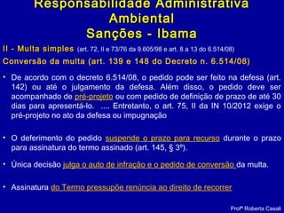 II - Multa simplesII - Multa simples (art. 72, II e 73/76 da 9.605/98 e art. 8 a 13 do 6.514/08)
Conversão da multa (art. 139 e 148 do Decreto n. 6.514/08)
Profª Roberta Casali
Responsabilidade AdministrativaResponsabilidade Administrativa
AmbientalAmbiental
Sanções - IbamaSanções - Ibama
• De acordo com o decreto 6.514/08, o pedido pode ser feito na defesa (art.
142) ou até o julgamento da defesa. Além disso, o pedido deve ser
acompanhado de pré-projeto ou com pedido de definição de prazo de até 30
dias para apresentá-lo. .... Entretanto, o art. 75, II da IN 10/2012 exige o
pré-projeto no ato da defesa ou impugnação
• O deferimento do pedido suspende o prazo para recurso durante o prazo
para assinatura do termo assinado (art. 145, § 3º).
• Única decisão julga o auto de infração e o pedido de conversão da multa.
• Assinatura do Termo pressupõe renúncia ao direito de recorrer
 
