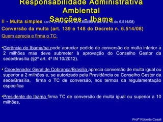 II - Multa simplesII - Multa simples (art. 72, II e 73/76 da 9.605/98 e art. 8 a 13 do 6.514/08)
Conversão da multa (art. 139 e 148 do Decreto n. 6.514/08)
Quem aprecia e firma o TC:
Profª Roberta Casali
Responsabilidade AdministrativaResponsabilidade Administrativa
AmbientalAmbiental
Sanções - IbamaSanções - Ibama
•Gerência do Ibama/ba pode apreciar pedido de conversão de multa inferior a
2 milhões mas deve submeter à aprovação do Conselho Gestor da
sede/Brasília (§2º art. 4º IN 10/2012).
• Coordenador Geral de Cobrança/Brasília aprecia conversão de multa igual ou
superior a 2 milhões e, se autorizado pela Presidência ou Conselho Gestor da
sede/Brasília, firma o TC de conversão, nos termos da regulamentação
específica
•Presidente do Ibama firma TC de conversão de multa igual ou superior a 10
milhões.
 