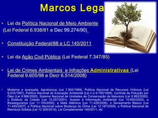 Marcos LegaisMarcos Legais
• Lei daLei da Política Nacional de Meio AmbientePolítica Nacional de Meio Ambiente
(Lei Federal 6.938/81Lei Federal 6.938/81 e Dec 99.274/90)
• Constituição Federal/88 e LC 140/2011Constituição Federal/88 e LC 140/2011
• Lei daLei da Ação Civil PúblicaAção Civil Pública (Lei Federal 7.347/85)(Lei Federal 7.347/85)
• Lei de Crimes Ambientais e InfraçõesLei de Crimes Ambientais e Infrações AdministrativasAdministrativas (Lei(Lei
Federal 9.605/98 e Decr 6.514/2008)Federal 9.605/98 e Decr 6.514/2008)
• Moderna e avançada. Agrotóxicos (Lei 7.802/1989), Política Nacional de Recursos Hídricos (Lei
9.433/1997), Política Nacional de Educação Ambiental (Lei n.o 9.795/1999), Controle da Poluição por
Óleo (Lei 9.966/2000), Sistema Nacional de Unidades de Conservação da Natureza (Lei 9.985/2000),
o Estatuto da Cidade (Lei 10.257/2001), Acesso à Informação Ambiental (Lei 10.650/2003), a
Biossegurança (Lei 11.105/2005), a Mata Atlântica (Lei 11.428/2006), o Saneamento Básico (Lei
11.445/2007), a Política Nacional sobre Mudança do Clima (Lei 12.187/2009), a Política Nacional de
Resíduos Sólidos (Lei 12.305/2010), Lei Complementar 140/2011, etc
 