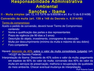 II - Multa simplesII - Multa simples (art. 72, II e 73/76 da 9.605/98 e art. 8 a 13 do 6.514/08)
Conversão da multa (art. 139 e 148 do Decreto n. 6.514/08)
Profª Roberta Casali
Responsabilidade AdministrativaResponsabilidade Administrativa
AmbientalAmbiental
Sanções - IbamaSanções - Ibama
Termo de compromisso
Aceito o pedido de conversão, deverá haver Termo de Compromisso
contendo:
 Nome e qualificação das partes e dos representantes
 Prazo de vigência (de 90 dias a 3 anos)
 Descrição do objeto, investimento, cronograma de execução
 Multa por descumprimento (mínimo da multa e máximo do seu dobro)
 Foro competente
Haverá desconto de 40% sobre o valor da multa consolidada (julgada) (art.
143,§3º do Decreto Federal)
Interpretação do Ibama: Desconto de 40% sobre o valor da multa; pagamento
em espécie de 60% do valor da multa; conversão dos 40% do valor da
multa em serviços de preservação, melhoria e recuperação da qualidade
do meio ambiente. Checar eventual mudança de interpretação.
 