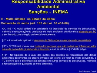 II - Multa simples no Estado da BahiaII - Multa simples no Estado da Bahia
Conversão da multa (art. 182 da Lei. 10.431/06)
Profª Roberta Casali
Responsabilidade AdministrativaResponsabilidade Administrativa
AmbientalAmbiental
Sanções - INEMASanções - INEMA
Art. 182 - A multa poderá ser convertida na prestação de serviços de preservação,
melhoria e recuperação da qualidade do meio ambiente, devidamente instruído em TC
a ser firmado com o órgão ambiental competente.
§ 1º - A autoridade aplicará o desconto de 50% sobre o valor da multa consolidada.
§ 2º - O TC fixará o valor dos custos dos serviços, que não poderá ser inferior ao valor
da multa convertida, já deduzido o desconto a que se refere o §1º deste artigo.
§ 3º - Na hipótese de o valor dos custos dos serviços de recuperação dos danos
ambientais decorrentes da própria infração ser inferior ao valor da multa convertida, o
TC definirá que a diferença seja aplicada em outros serviços de preservação, melhoria
e recuperação da qualidade do meio ambiente.
 