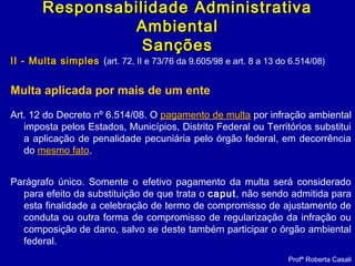 II - Multa simplesII - Multa simples (art. 72, II e 73/76 da 9.605/98 e art. 8 a 13 do 6.514/08)
Multa aplicada por mais de um ente
Art. 12 do Decreto nº 6.514/08. O pagamento de multa por infração ambiental
imposta pelos Estados, Municípios, Distrito Federal ou Territórios substitui
a aplicação de penalidade pecuniária pelo órgão federal, em decorrência
do mesmo fato.
Parágrafo único. Somente o efetivo pagamento da multa será considerado
para efeito da substituição de que trata o caput, não sendo admitida para
esta finalidade a celebração de termo de compromisso de ajustamento de
conduta ou outra forma de compromisso de regularização da infração ou
composição de dano, salvo se deste também participar o órgão ambiental
federal.
Profª Roberta Casali
Responsabilidade AdministrativaResponsabilidade Administrativa
AmbientalAmbiental
SançõesSanções
 