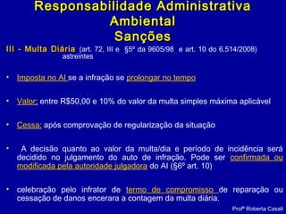 III - Multa DiáriaIII - Multa Diária (art. 72, III e §5º da 9605/98 e art. 10 do 6.514/2008)
astreintes
• Imposta no AI se a infração se prolongar no tempo
• Valor: entre R$50,00 e 10% do valor da multa simples máxima aplicável
• Cessa: após comprovação de regularização da situação
• A decisão quanto ao valor da multa/dia e período de incidência será
decidido no julgamento do auto de infração. Pode ser confirmada ou
modificada pela autoridade julgadora do AI (§6º art. 10)
• celebração pelo infrator de termo de compromisso de reparação ou
cessação de danos encerara a contagem da multa diária.
Profª Roberta Casali
Responsabilidade AdministrativaResponsabilidade Administrativa
AmbientalAmbiental
SançõesSanções
 