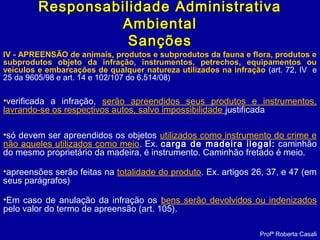 IV - APREENSÃO de animais, produtos e subprodutos da fauna e flora, produtos e
subprodutos objeto da infração, instrumentos, petrechos, equipamentos ou
veículos e embarcações de qualquer natureza utilizados na infração (art. 72, IV e
25 da 9605/98 e art. 14 e 102/107 do 6.514/08)
•verificada a infração, serão apreendidos seus produtos e instrumentos,
lavrando-se os respectivos autos, salvo impossibilidade justificada 
•só devem ser apreendidos os objetos utilizados como instrumento do crime e
não aqueles utilizados como meio. Ex. carga de madeira ilegal: caminhão
do mesmo proprietário da madeira, é instrumento. Caminhão fretado é meio.
•apreensões serão feitas na totalidade do produto. Ex. artigos 26, 37, e 47 (em
seus parágrafos)
•Em caso de anulação da infração os bens serão devolvidos ou indenizados
pelo valor do termo de apreensão (art. 105).
Profª Roberta Casali
Responsabilidade AdministrativaResponsabilidade Administrativa
AmbientalAmbiental
SançõesSanções
 