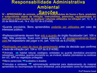IV - APREENSÃO de animais, produtos e subprodutos da fauna e flora, produtos
e subprodutos objeto da infração, instrumentos, petrechos, equipamentos ou
veículos e embarcações de qualquer natureza utilizados na infração (art. 72, IV e
25 da 9605/98 e art. 14 e 102/107 do 6.514/08)
•Guarda provisória. Bens apreendidos poderão ser utilizados em caso de
interesse público.
•Preferencialmente devem ficar sob a guarda do órgão fiscalizador (art. 105 e
106). Não podendo, ficam com entes públicos e só excepcionalmente ficam
com fiel depositário até julgar o AI. (art. 104/105 do 6.514/08)
•Destinação em caso de risco de perecimento antes da decisão que confirme
o auto de infração (art. 104 e 107 do 6.514/08):
Animais habitat natural, zoológico, entidades ou guarda doméstica provisória
(silvestres); vendidos, guarda provisória ou, se inviável, doados (doméstico ou exóticos
em UC, APP ou vegetação protegida)
Bens perecíveis avaliados e doados
Veículos e similares administração ambiental para deslocamento do material
apreendido ou recomposição do dano ambiental; para proprietário como fiel depositário
Profª Roberta Casali
Responsabilidade AdministrativaResponsabilidade Administrativa
AmbientalAmbiental
SançõesSanções
 