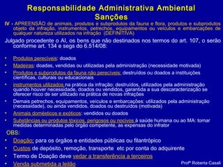 IV - APREENSÃO de animais, produtos e subprodutos da fauna e flora, produtos e subprodutos
objeto da infração, instrumentos, petrechos, equipamentos ou veículos e embarcações de
qualquer natureza utilizados na infração (DEFINITIVA)
Julgado procedente o AI, os bens que não destinados nos termos do art. 107, o serão
conforme art. 134 e segs do 6.514/08:
• Produtos perecíveis: doados
• Madeiras: doadas, vendidas ou utilizadas pela administração (necessidade motivada)
• Produtos e subprodutos da fauna não perecíveis: destruídos ou doados a instituições
científicas, culturais ou educacionais
• instrumentos utilizados na prática da infração: destruídos, utilizados pela administração
quando houver necessidade, doados ou vendidos, garantida a sua descaracterização se
oferecer risco de ser utilizado na prática de novas infrações
• Demais petrechos, equipamentos, veículos e embarcações: utilizados pela administração
(necessidade), ou ainda vendidos, doados ou destruídos (motivada)
• Animais domésticos e exóticos: vendidos ou doados
• Substâncias ou produtos tóxicos, perigosos ou nocivos à saúde humana ou ao MA: tomar
medidas determinadas pelo órgão competente, as expensas do infrator
OBS:
• Doação: para os órgãos e entidades públicas ou filantrópico
• Custos de depósito, remoção, transporte etc por conta do adquirente 
• Termo de Doação deve vedar a transferência a terceiros
• Venda submetida a leilão Profª Roberta Casali
Responsabilidade Administrativa AmbientalResponsabilidade Administrativa Ambiental
SançõesSanções
 