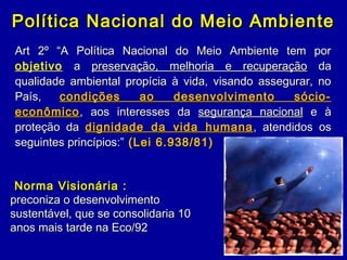 Política Nacional do Meio AmbientePolítica Nacional do Meio Ambiente
Art 2º “A Política Nacional do Meio Ambiente tem porArt 2º “A Política Nacional do Meio Ambiente tem por
objetivo aa preservação, melhoria e recuperaçãopreservação, melhoria e recuperação dada
qualidade ambiental propícia à vida, visando assegurar, noqualidade ambiental propícia à vida, visando assegurar, no
País,País, condições ao desenvolvimento sócio-condições ao desenvolvimento sócio-
econômicoeconômico, aos interesses da, aos interesses da segurança nacionalsegurança nacional e àe à
proteção daproteção da dignidade da vida humanadignidade da vida humana , atendidos os, atendidos os
seguintes princípios:”seguintes princípios:” (Lei 6.938/81)(Lei 6.938/81)
Norma Visionária :Norma Visionária :
preconiza o desenvolvimentopreconiza o desenvolvimento
sustentável, que se consolidaria 10sustentável, que se consolidaria 10
anos mais tarde na Eco/92anos mais tarde na Eco/92
 