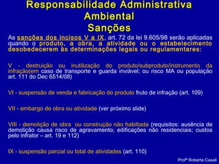 As sanções dos incisos V a IX, art. 72 da lei 9.605/98 serão aplicadas
quando o produto, a obra, a atividade ou o estabelecimento
desobedecerem às determinações legais ou regulamentares:
V - destruição ou inutilização do produto/subproduto/instrumento da
infração(em caso de transporte e guarda inviável; ou risco MA ou população
art. 111 do Dec 6514/08)
VI - suspensão de venda e fabricação do produto fruto de infração (art. 109)
VII - embargo de obra ou atividade (ver próximo slide)
VIII - demolição de obra ou construção não habiltada (requisitos: ausência de
demolição causa risco de agravamento; edificações não residenciais; custos
pelo infrator – art. 19 e 112)
IX - suspensão parcial ou total de atividades (art. 110)
Profª Roberta Casali
Responsabilidade AdministrativaResponsabilidade Administrativa
AmbientalAmbiental
SançõesSanções
 