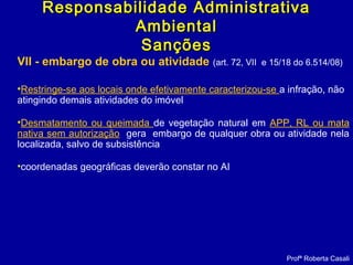 VII - embargo de obra ou atividade (art. 72, VII e 15/18 do 6.514/08)
•Restringe-se aos locais onde efetivamente caracterizou-se a infração, não
atingindo demais atividades do imóvel
•Desmatamento ou queimada de vegetação natural em APP, RL ou mata
nativa sem autorização gera embargo de qualquer obra ou atividade nela
localizada, salvo de subsistência
•coordenadas geográficas deverão constar no AI
Profª Roberta Casali
Responsabilidade AdministrativaResponsabilidade Administrativa
AmbientalAmbiental
SançõesSanções
 