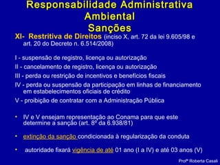 XI- Restritiva de Direitos (inciso X, art. 72 da lei 9.605/98 e
art. 20 do Decreto n. 6.514/2008)
I - suspensão de registro, licença ou autorização
II - cancelamento de registro, licença ou autorização
III - perda ou restrição de incentivos e benefícios fiscais
IV - perda ou suspensão da participação em linhas de financiamento
em estabelecimentos oficiais de crédito
V - proibição de contratar com a Administração Pública
• IV e V ensejam representação ao Conama para que este
determine a sanção (art. 8º da 6.938/81)
• extinção da sanção condicionada à regularização da conduta
• autoridade fixará vigência de até 01 ano (I a IV) e até 03 anos (V)
Profª Roberta Casali
Responsabilidade AdministrativaResponsabilidade Administrativa
AmbientalAmbiental
SançõesSanções
 