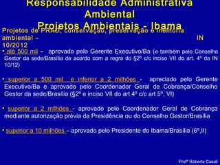 Projetos de PRAD, conservação, preservação e melhoria
ambiental – IN
10/2012
Profª Roberta Casali
Responsabilidade AdministrativaResponsabilidade Administrativa
AmbientalAmbiental
Projetos Ambientais - IbamaProjetos Ambientais - Ibama
• até 500 mil - aprovado pelo Gerente Executivo/Ba (e também pelo Conselho
Gestor da sede/Brasília de acordo com a regra do §2º c/c inciso VII do art. 4º da IN
10/12)
• superior a 500 mil e inferior a 2 milhões - apreciado pelo Gerente
Executivo/Ba e aprovado pelo Coordenador Geral de Cobrança/Conselho
Gestor da sede/Brasília (§2º e inciso VII do art 4º c/c art 5º, VI)
• superior a 2 milhões - aprovado pelo Coordenador Geral de Cobrança
mediante autorização prévia da Presidência ou do Conselho Gestor/Brasília
• superior a 10 milhões – aprovado pelo Presidente do Ibama/Brasília (6º,II)
 