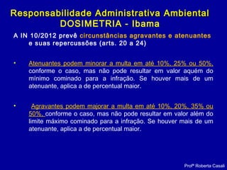 A IN 10/2012 prevê circunstâncias agravantes e atenuantes
e suas repercussões (arts. 20 a 24)
• Atenuantes podem minorar a multa em até 10%, 25% ou 50%,
conforme o caso, mas não pode resultar em valor aquém do
mínimo cominado para a infração. Se houver mais de um
atenuante, aplica a de percentual maior.
• Agravantes podem majorar a multa em até 10%, 20%, 35% ou
50%, conforme o caso, mas não pode resultar em valor além do
limite máximo cominado para a infração. Se houver mais de um
atenuante, aplica a de percentual maior.
Profª Roberta Casali
Responsabilidade Administrativa AmbientalResponsabilidade Administrativa Ambiental
DOSIMETRIA - Ibama
 