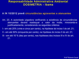 A IN 10/2012 prevê circunstâncias agravantes e atenuantes
Art. 23. A autoridade julgadora verificando a existência de circunstâncias
atenuantes deverá readequar o valor da multa, minorando-a
justificadamente, considerando os seguintes critérios:
I - em até 25% (vinte e cinco por cento), na hipótese do inciso I do art. 21;
II - em até 50% (cinquenta por cento), na hipótese do inciso II do art. 21;
III - em até 10 % (dez por cento), nas hipóteses dos incisos III e IV do art.
21.
Profª Roberta Casali
Responsabilidade Administrativa AmbientalResponsabilidade Administrativa Ambiental
DOSIMETRIA - Ibama
 