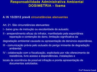A IN 10/2012 prevê circunstâncias atenuantes
Art. 21. São circunstâncias atenuantes:
I - baixo grau de instrução ou escolaridade do autuado;
II - arrependimento eficaz do infrator, manifestado pela espontânea
reparação e contenção do dano, limitação significativa da
degradação ambiental causada ou apresentação de denúncia espontânea.
III - comunicação prévia pelo autuado do perigo iminente de degradação
ambiental;
IV - colaboração com a fiscalização, explicitada por não oferecimento de
resistência, livre acesso a dependências, instalações e
locais de ocorrência da possível infração e pronta apresentação de
documentos solicitados.
Profª Roberta Casali
Responsabilidade Administrativa AmbientalResponsabilidade Administrativa Ambiental
DOSIMETRIA - Ibama
 