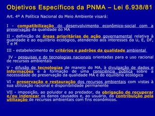 Objetivos Específicos da PNMA – Lei 6.938/81Objetivos Específicos da PNMA – Lei 6.938/81
Art. 4º A Política Nacional do Meio Ambiente visará:
I - compatibilização do desenvolvimento econômico-social com a
preservação da qualidade do MA
II - definição de áreas prioritárias de ação governamental relativa à
qualidade e ao equilíbrio ecológico, atendendo aos interesses da U, E, DF,
T e M
III - estabelecimento de critérios e padrões da qualidade ambiental
IV - pesquisas e de tecnologias nacionais orientadas para o uso racional
de recursos ambientais
V - difusão de tecnologias de manejo do MA, à divulgação de dados e
informações e à formação de uma consciência pública sobre a
necessidade de preservação da qualidade MA e do equilíbrio ecológico
VI - preservação e restauração dos recursos ambientais com vistas à
sua utilização racional e disponibilidade permanente
VII - imposição, ao poluidor e ao predador, da obrigação de recuperar
e/ou indenizar os danos causados e, ao usuário, da contribuição pela
utilização de recursos ambientais com fins econômicos.
 