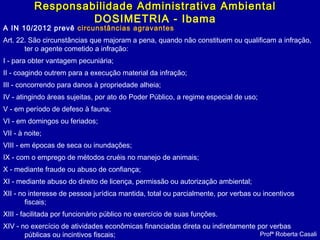 A IN 10/2012 prevê circunstâncias agravantes
Art. 22. São circunstâncias que majoram a pena, quando não constituem ou qualificam a infração,
ter o agente cometido a infração:
I - para obter vantagem pecuniária;
II - coagindo outrem para a execução material da infração;
III - concorrendo para danos à propriedade alheia;
IV - atingindo áreas sujeitas, por ato do Poder Público, a regime especial de uso;
V - em período de defeso à fauna;
VI - em domingos ou feriados;
VII - à noite;
VIII - em épocas de seca ou inundações;
IX - com o emprego de métodos cruéis no manejo de animais;
X - mediante fraude ou abuso de confiança;
XI - mediante abuso do direito de licença, permissão ou autorização ambiental;
XII - no interesse de pessoa jurídica mantida, total ou parcialmente, por verbas ou incentivos
fiscais;
XIII - facilitada por funcionário público no exercício de suas funções.
XIV - no exercício de atividades econômicas financiadas direta ou indiretamente por verbas
públicas ou incintivos fiscais; Profª Roberta Casali
Responsabilidade Administrativa AmbientalResponsabilidade Administrativa Ambiental
DOSIMETRIA - Ibama
 