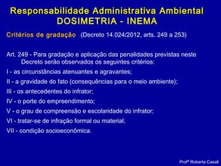 Critérios de gradação (Decreto 14.024/2012, arts. 249 a 253)
Art. 249 - Para gradação e aplicação das penalidades previstas neste
Decreto serão observados os seguintes critérios:
I - as circunstâncias atenuantes e agravantes;
II - a gravidade do fato (consequências para o meio ambiente);
III - os antecedentes do infrator;
IV - o porte do empreendimento;
V - o grau de compreensão e escolaridade do infrator;
VI - tratar-se de infração formal ou material;
VII - condição socioeconômica.
Profª Roberta Casali
Responsabilidade Administrativa AmbientalResponsabilidade Administrativa Ambiental
DOSIMETRIA - INEMA
 
