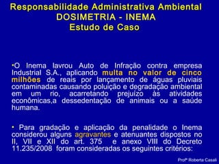 •O Inema lavrou Auto de Infração contra empresa
Industrial S.A., aplicando multa no valor de cinco
milhões de reais por lançamento de águas pluviais
contaminadas causando poluição e degradação ambiental
em um rio, acarretando prejuízo às atividades
econômicas,a dessedentação de animais ou a saúde
humana.
• Para gradação e aplicação da penalidade o Inema
considerou alguns agravantes e atenuantes dispostos no
II, VII e XII do art. 375 e anexo VIII do Decreto
11.235/2008 foram consideradas os seguintes critérios:
Profª Roberta Casali
Responsabilidade Administrativa AmbientalResponsabilidade Administrativa Ambiental
DOSIMETRIA - INEMA
Estudo de CasoEstudo de Caso
 