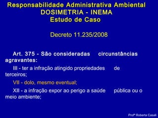 Decreto 11.235/2008
Art. 375 - São consideradas circunstâncias
agravantes:
III - ter a infração atingido propriedades de
terceiros;
VII - dolo, mesmo eventual;
XII - a infração expor ao perigo a saúde pública ou o
meio ambiente;
Profª Roberta Casali
Responsabilidade Administrativa AmbientalResponsabilidade Administrativa Ambiental
DOSIMETRIA - INEMA
Estudo de CasoEstudo de Caso
 