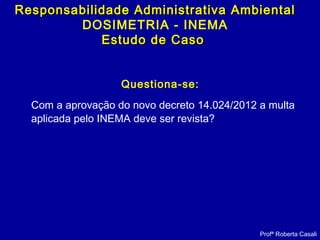 Questiona-se:
Com a aprovação do novo decreto 14.024/2012 a multa
aplicada pelo INEMA deve ser revista?
Profª Roberta Casali
Responsabilidade Administrativa AmbientalResponsabilidade Administrativa Ambiental
DOSIMETRIA - INEMA
Estudo de CasoEstudo de Caso
 