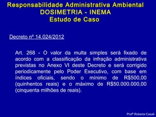 Decreto nº 14.024/2012
Art. 268 - O valor da multa simples será fixado de
acordo com a classificação da infração administrativa
previstas no Anexo VI deste Decreto e será corrigido
periodicamente pelo Poder Executivo, com base em
índices oficiais, sendo o mínimo de R$500,00
(quinhentos reais) e o máximo de R$50.000.000,00
(cinquenta milhões de reais).
Profª Roberta Casali
Responsabilidade Administrativa AmbientalResponsabilidade Administrativa Ambiental
DOSIMETRIA - INEMA
Estudo de CasoEstudo de Caso
 