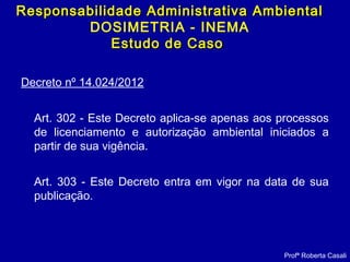 Decreto nº 14.024/2012
Art. 302 - Este Decreto aplica-se apenas aos processos
de licenciamento e autorização ambiental iniciados a
partir de sua vigência.
Art. 303 - Este Decreto entra em vigor na data de sua
publicação.
Profª Roberta Casali
Responsabilidade Administrativa AmbientalResponsabilidade Administrativa Ambiental
DOSIMETRIA - INEMA
Estudo de CasoEstudo de Caso
 