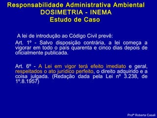 A lei de introdução ao Código Civil prevê:
Art. 1º - Salvo disposição contrária, a lei começa a
vigorar em todo o país quarenta e cinco dias depois de
oficialmente publicada.
Art. 6º - A Lei em vigor terá efeito imediato e geral,
respeitados o ato jurídico perfeito, o direito adquirido e a
coisa julgada. (Redação dada pela Lei nº 3.238, de
1º.8.1957)
Profª Roberta Casali
Responsabilidade Administrativa AmbientalResponsabilidade Administrativa Ambiental
DOSIMETRIA - INEMA
Estudo de CasoEstudo de Caso
 