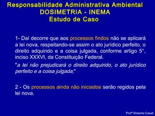 1- Daí decorre que aos processos findos não se aplicará
a lei nova, respeitando-se assim o ato jurídico perfeito, o
direito adquirido e a coisa julgada, conforme artigo 5°,
inciso XXXVI, da Constituição Federal.
"a lei não prejudicará o direito adquirido, o ato jurídico
perfeito e a coisa julgada;"
2 - Os processos ainda não iniciados serão regidos pela
lei nova.
Profª Roberta Casali
Responsabilidade Administrativa AmbientalResponsabilidade Administrativa Ambiental
DOSIMETRIA - INEMA
Estudo de CasoEstudo de Caso
 