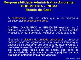 A controvérsia está em saber qual a lei processual
aplicável aos processos em curso.
CINTRA, DINAMARCO e GRINOVER explicam os 3
sistemas que tentam resolver o problema. (Teoria Geral do
Processo. 24 ed. São Paulo: Malheiros, 2008, pag. 105).
“Segundo o sistema da unidade processual, o processo
somente pode ser regulado por uma única lei. Isto porque,
apesar de se desdobrar em uma série de atos diversos, o
processo apresenta uma unidade. Portanto, o processo
em curso será regido pela lei antiga, sob pena de
retroatividade da lei processual nova e prejuízo dos atos
praticados anteriormente à sua vigência.”
Profª Roberta Casali
Responsabilidade Administrativa AmbientalResponsabilidade Administrativa Ambiental
DOSIMETRIA - INEMA
Estudo de CasoEstudo de Caso
 