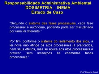“Segundo o sistema das fases processuais, cada fase
processual é autônoma, podendo pode ser disciplinada
por uma lei diferente.”
Por fim, conforme o sistema do isolamento dos atos, a
lei nova não atinge os atos processuais já praticados,
nem seus efeitos, mas se aplica aos atos processuais a
praticar, sem limitações às chamadas fases
processuais."
Profª Roberta Casali
Responsabilidade Administrativa AmbientalResponsabilidade Administrativa Ambiental
DOSIMETRIA - INEMA
Estudo de CasoEstudo de Caso
 