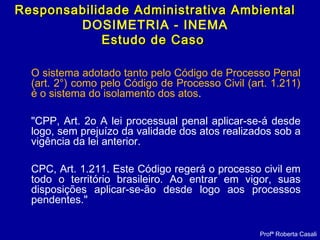 O sistema adotado tanto pelo Código de Processo Penal
(art. 2°) como pelo Código de Processo Civil (art. 1.211)
é o sistema do isolamento dos atos.
"CPP, Art. 2o A lei processual penal aplicar-se-á desde
logo, sem prejuízo da validade dos atos realizados sob a
vigência da lei anterior.
CPC, Art. 1.211. Este Código regerá o processo civil em
todo o território brasileiro. Ao entrar em vigor, suas
disposições aplicar-se-ão desde logo aos processos
pendentes."
Profª Roberta Casali
Responsabilidade Administrativa AmbientalResponsabilidade Administrativa Ambiental
DOSIMETRIA - INEMA
Estudo de CasoEstudo de Caso
 
