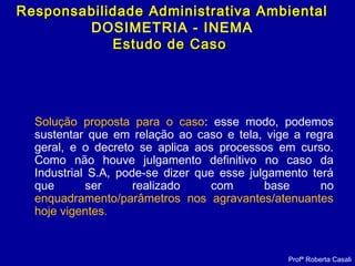 Solução proposta para o caso: esse modo, podemos
sustentar que em relação ao caso e tela, vige a regra
geral, e o decreto se aplica aos processos em curso.
Como não houve julgamento definitivo no caso da
Industrial S.A, pode-se dizer que esse julgamento terá
que ser realizado com base no
enquadramento/parâmetros nos agravantes/atenuantes
hoje vigentes.
Profª Roberta Casali
Responsabilidade Administrativa AmbientalResponsabilidade Administrativa Ambiental
DOSIMETRIA - INEMA
Estudo de CasoEstudo de Caso
 
