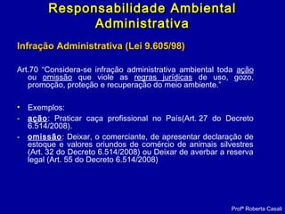 Infração Administrativa (Lei 9.605/98)Infração Administrativa (Lei 9.605/98)
Art.70 “Considera-se infração administrativa ambiental toda ação
ou omissão que viole as regras jurídicas de uso, gozo,
promoção, proteção e recuperação do meio ambiente.”
• Exemplos:
- ação: Praticar caça profissional no País(Art. 27 do Decreto
6.514/2008).
- omissão: Deixar, o comerciante, de apresentar declaração de
estoque e valores oriundos de comércio de animais silvestres
(Art. 32 do Decreto 6.514/2008) ou Deixar de averbar a reserva
legal (Art. 55 do Decreto 6.514/2008)
Profª Roberta Casali
Responsabilidade AmbientalResponsabilidade Ambiental
AdministrativaAdministrativa
 