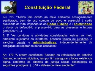 Constituição Federal
Art. 225. “Todos têm direito ao meio ambiente ecologicamente
equilibrado, bem de uso comum do povo e essencial à sadia
qualidade de vida, impondo-se ao Poder Público e à coletividade
o dever de defendê-lo e preservá-lo para as presentes e futuras
gerações.” (...)
§ 3º ”As condutas e atividades consideradas lesivas ao meio
ambiente sujeitarão os infratores, pessoas físicas ou jurídicas, a
sanções penais e administrativas, independentemente da
obrigação de reparar os danos causados.”
Art. 170 “A ordem econômica, fundada na valorização do trabalhoArt. 170 “A ordem econômica, fundada na valorização do trabalho
humano e na livre iniciativa, tem por fim assegurar a todos existênciahumano e na livre iniciativa, tem por fim assegurar a todos existência
digna, conforme os ditames da justiça social, observados osdigna, conforme os ditames da justiça social, observados os
seguintes princípios: (...) VI – defesa do meio ambiente.”seguintes princípios: (...) VI – defesa do meio ambiente.”
 