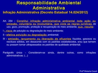 Infração Administrativa (Decreto Estadual 14.024/2012)Infração Administrativa (Decreto Estadual 14.024/2012)
Art. 254 - Constitui infração administrativa ambiental toda ação ou
omissão, voluntária ou involuntária, que viole as regras jurídicas de
uso, gozo, promoção, proteção e recuperação do meio ambiente, que, resulte:
I - risco de poluição ou degradação do meio ambiente;
II - efetiva poluição ou degradação ambiental;
III - emissão, lançamento ou liberação de efluentes líquidos, gasosos ou
resíduos sólidos, em desacordo com os padrões estabelecidos, e/ou que tornem
ou possam tornar ultrapassados os padrões de qualidade ambiental.
Parágrafo único - Consideram-se ainda, dentre outras, como infrações
administrativas: (...)
Profª Roberta Casali
Responsabilidade AmbientalResponsabilidade Ambiental
AdministrativaAdministrativa
 