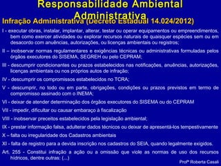 Infração Administrativa (Decreto Estadual 14.024/2012)Infração Administrativa (Decreto Estadual 14.024/2012)
I - executar obras, instalar, implantar, alterar, testar ou operar equipamentos ou empreendimentos,
bem como exercer atividades ou explorar recursos naturais de quaisquer espécies sem ou em
desacordo com anuências, autorizações, ou licenças ambientais ou registros;
II – inobservar normas regulamentares e exigências técnicas ou administrativas formuladas pelos
órgãos executores do SISEMA, SEGREH ou pelo CEPRAM;
III - descumprir condicionantes ou prazos estabelecidos nas notificações, anuências, autorizações,
licenças ambientais ou nos próprios autos de infração;
IV - descumprir os compromissos estabelecidos no TCRA;
V - descumprir, no todo ou em parte, obrigações, condições ou prazos previstos em termo de
compromisso assinado com o INEMA;
VI - deixar de atender determinação dos órgãos executores do SISEMA ou do CEPRAM
VII - impedir, dificultar ou causar embaraço à fiscalização
VIII - inobservar preceitos estabelecidos pela legislação ambiental;
IX - prestar informação falsa, adulterar dados técnicos ou deixar de apresentá-los tempestivamente
X – falta ou irregularidade dos Cadastros ambientais
XI - falta de registro para a devida inscrição nos cadastros do SEIA, quando legalmente exigidos.
Art. 255 - Constitui infração a ação ou a omissão que viole as normas de uso dos recursos
hídricos, dentre outras: (...)
Profª Roberta Casali
Responsabilidade AmbientalResponsabilidade Ambiental
AdministrativaAdministrativa
 